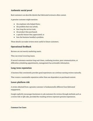Authentic social proof
Real customers can describe details that fabricated reviewers often cannot.
A genuine customer might mention:
●​ the employee who helped them;
●​ the problem that was solved;
●​ how long the service took;
●​ the product they purchased;
●​ a specific feature they appreciated; or
●​ how the business handled a problem.
Those details can make reviews more useful to future customers.
Operational feedback
Reviews are not merely marketing assets.
They can reveal recurring issues.
If several customers mention long wait times, confusing invoices, poor communication, or
difficulties scheduling appointments, management has actionable information.
Long-term reputation
A business that consistently provides good experiences can continue earning reviews naturally.
That creates a sustainable reputation rather than one dependent on purchased content.
Lower platform risk
A review obtained from a genuine customer is fundamentally different from fabricated
engagement.
Google explicitly encourages businesses to ask customers for reviews through methods such as
a review link or QR code, provided the resulting reviews represent genuine experiences.
Common Use Cases
 