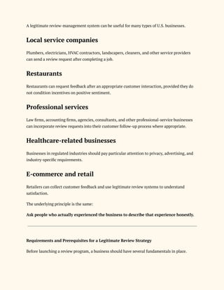 A legitimate review-management system can be useful for many types of U.S. businesses.
Local service companies
Plumbers, electricians, HVAC contractors, landscapers, cleaners, and other service providers
can send a review request after completing a job.
Restaurants
Restaurants can request feedback after an appropriate customer interaction, provided they do
not condition incentives on positive sentiment.
Professional services
Law firms, accounting firms, agencies, consultants, and other professional-service businesses
can incorporate review requests into their customer follow-up process where appropriate.
Healthcare-related businesses
Businesses in regulated industries should pay particular attention to privacy, advertising, and
industry-specific requirements.
E-commerce and retail
Retailers can collect customer feedback and use legitimate review systems to understand
satisfaction.
The underlying principle is the same:
Ask people who actually experienced the business to describe that experience honestly.
Requirements and Prerequisites for a Legitimate Review Strategy
Before launching a review program, a business should have several fundamentals in place.
 