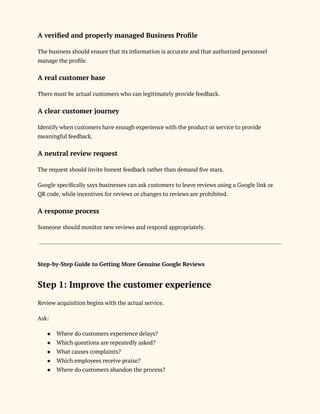 A verified and properly managed Business Profile
The business should ensure that its information is accurate and that authorized personnel
manage the profile.
A real customer base
There must be actual customers who can legitimately provide feedback.
A clear customer journey
Identify when customers have enough experience with the product or service to provide
meaningful feedback.
A neutral review request
The request should invite honest feedback rather than demand five stars.
Google specifically says businesses can ask customers to leave reviews using a Google link or
QR code, while incentives for reviews or changes to reviews are prohibited.
A response process
Someone should monitor new reviews and respond appropriately.
Step-by-Step Guide to Getting More Genuine Google Reviews
Step 1: Improve the customer experience
Review acquisition begins with the actual service.
Ask:
●​ Where do customers experience delays?
●​ Which questions are repeatedly asked?
●​ What causes complaints?
●​ Which employees receive praise?
●​ Where do customers abandon the process?
 