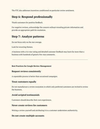 The FTC also addresses incentives conditioned on particular review sentiment.
Step 6: Respond professionally
Thank customers for positive feedback.
For negative reviews, acknowledge the concern without revealing private information and
provide an appropriate path for resolution.
Step 7: Analyze patterns
Do not focus only on the star average.
Look for recurring themes.
A business with a 4.6-star rating and detailed customer feedback may learn far more than a
business with hundreds of generic five-star comments.
Best Practices for Google Review Management
Request reviews consistently
A repeatable process is better than occasional campaigns.
Treat customers equally
Do not manufacture a review ecosystem in which only preferred customers are invited to review
the business.
Avoid scripted testimonials
Customers should describe their own experiences.
Never create reviews for customers
Writing a review yourself and attributing it to a customer undermines authenticity.
Do not create multiple accounts
 