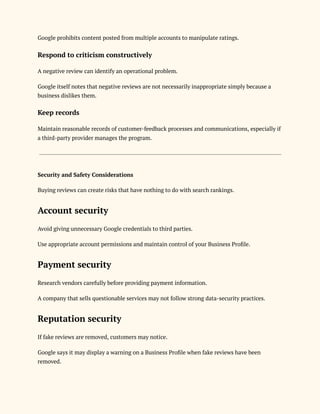 Google prohibits content posted from multiple accounts to manipulate ratings.
Respond to criticism constructively
A negative review can identify an operational problem.
Google itself notes that negative reviews are not necessarily inappropriate simply because a
business dislikes them.
Keep records
Maintain reasonable records of customer-feedback processes and communications, especially if
a third-party provider manages the program.
Security and Safety Considerations
Buying reviews can create risks that have nothing to do with search rankings.
Account security
Avoid giving unnecessary Google credentials to third parties.
Use appropriate account permissions and maintain control of your Business Profile.
Payment security
Research vendors carefully before providing payment information.
A company that sells questionable services may not follow strong data-security practices.
Reputation security
If fake reviews are removed, customers may notice.
Google says it may display a warning on a Business Profile when fake reviews have been
removed.
 