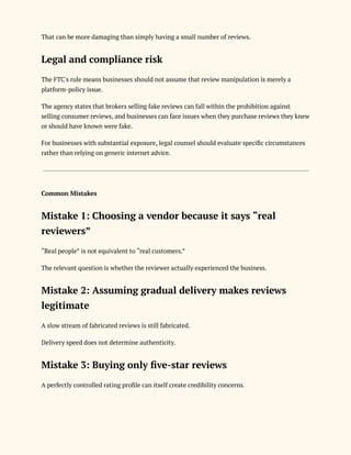 That can be more damaging than simply having a small number of reviews.
Legal and compliance risk
The FTC's rule means businesses should not assume that review manipulation is merely a
platform-policy issue.
The agency states that brokers selling fake reviews can fall within the prohibition against
selling consumer reviews, and businesses can face issues when they purchase reviews they knew
or should have known were fake.
For businesses with substantial exposure, legal counsel should evaluate specific circumstances
rather than relying on generic internet advice.
Common Mistakes
Mistake 1: Choosing a vendor because it says “real
reviewers”
“Real people” is not equivalent to “real customers.”
The relevant question is whether the reviewer actually experienced the business.
Mistake 2: Assuming gradual delivery makes reviews
legitimate
A slow stream of fabricated reviews is still fabricated.
Delivery speed does not determine authenticity.
Mistake 3: Buying only five-star reviews
A perfectly controlled rating profile can itself create credibility concerns.
 