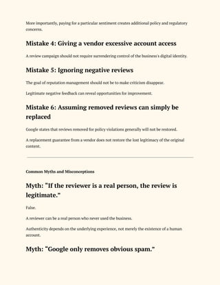 More importantly, paying for a particular sentiment creates additional policy and regulatory
concerns.
Mistake 4: Giving a vendor excessive account access
A review campaign should not require surrendering control of the business's digital identity.
Mistake 5: Ignoring negative reviews
The goal of reputation management should not be to make criticism disappear.
Legitimate negative feedback can reveal opportunities for improvement.
Mistake 6: Assuming removed reviews can simply be
replaced
Google states that reviews removed for policy violations generally will not be restored.
A replacement guarantee from a vendor does not restore the lost legitimacy of the original
content.
Common Myths and Misconceptions
Myth: “If the reviewer is a real person, the review is
legitimate.”
False.
A reviewer can be a real person who never used the business.
Authenticity depends on the underlying experience, not merely the existence of a human
account.
Myth: “Google only removes obvious spam.”
 