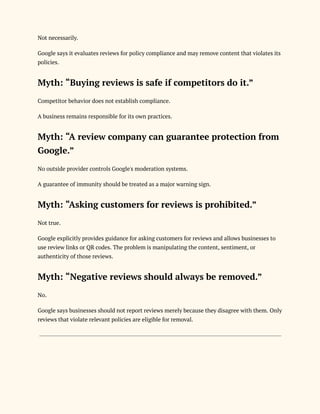 Not necessarily.
Google says it evaluates reviews for policy compliance and may remove content that violates its
policies.
Myth: “Buying reviews is safe if competitors do it.”
Competitor behavior does not establish compliance.
A business remains responsible for its own practices.
Myth: “A review company can guarantee protection from
Google.”
No outside provider controls Google's moderation systems.
A guarantee of immunity should be treated as a major warning sign.
Myth: “Asking customers for reviews is prohibited.”
Not true.
Google explicitly provides guidance for asking customers for reviews and allows businesses to
use review links or QR codes. The problem is manipulating the content, sentiment, or
authenticity of those reviews.
Myth: “Negative reviews should always be removed.”
No.
Google says businesses should not report reviews merely because they disagree with them. Only
reviews that violate relevant policies are eligible for removal.
 
