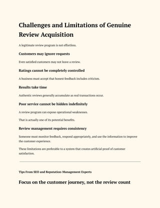 Challenges and Limitations of Genuine
Review Acquisition
A legitimate review program is not effortless.
Customers may ignore requests
Even satisfied customers may not leave a review.
Ratings cannot be completely controlled
A business must accept that honest feedback includes criticism.
Results take time
Authentic reviews generally accumulate as real transactions occur.
Poor service cannot be hidden indefinitely
A review program can expose operational weaknesses.
That is actually one of its potential benefits.
Review management requires consistency
Someone must monitor feedback, respond appropriately, and use the information to improve
the customer experience.
These limitations are preferable to a system that creates artificial proof of customer
satisfaction.
Tips From SEO and Reputation-Management Experts
Focus on the customer journey, not the review count
 