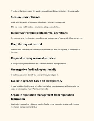 A business that improves service quality creates the conditions for better reviews naturally.
Measure review themes
Track recurring words, complaints, compliments, and service categories.
This can reveal problems that a simple star rating does not show.
Build review requests into normal operations
For example, a service business can make review requests part of its post-job follow-up process.
Keep the request neutral
The customer should decide whether the experience was positive, negative, or somewhere in
between.
Respond to every reasonable review
A thoughtful response demonstrates that the business is paying attention.
Use negative feedback operationally
If multiple customers identify the same problem, investigate it.
Evaluate agencies based on transparency
A good provider should be able to explain exactly how its process works without relying on
vague promises about “secret” reviewer networks.
Separate reputation management from reputation
fabrication
Monitoring, responding, collecting genuine feedback, and improving service are legitimate
reputation-management activities.
 