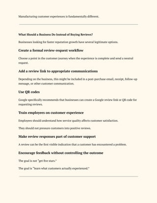 Manufacturing customer experiences is fundamentally different.
What Should a Business Do Instead of Buying Reviews?
Businesses looking for faster reputation growth have several legitimate options.
Create a formal review-request workflow
Choose a point in the customer journey when the experience is complete and send a neutral
request.
Add a review link to appropriate communications
Depending on the business, this might be included in a post-purchase email, receipt, follow-up
message, or other customer communication.
Use QR codes
Google specifically recommends that businesses can create a Google review link or QR code for
requesting reviews.
Train employees on customer experience
Employees should understand how service quality affects customer satisfaction.
They should not pressure customers into positive reviews.
Make review responses part of customer support
A review can be the first visible indication that a customer has encountered a problem.
Encourage feedback without controlling the outcome
The goal is not “get five stars.”
The goal is “learn what customers actually experienced.”
 
