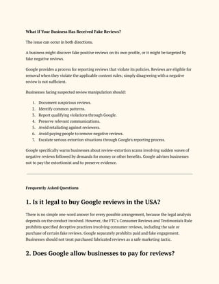 What If Your Business Has Received Fake Reviews?
The issue can occur in both directions.
A business might discover fake positive reviews on its own profile, or it might be targeted by
fake negative reviews.
Google provides a process for reporting reviews that violate its policies. Reviews are eligible for
removal when they violate the applicable content rules; simply disagreeing with a negative
review is not sufficient.
Businesses facing suspected review manipulation should:
1.​ Document suspicious reviews.
2.​ Identify common patterns.
3.​ Report qualifying violations through Google.
4.​ Preserve relevant communications.
5.​ Avoid retaliating against reviewers.
6.​ Avoid paying people to remove negative reviews.
7.​ Escalate serious extortion situations through Google's reporting process.
Google specifically warns businesses about review-extortion scams involving sudden waves of
negative reviews followed by demands for money or other benefits. Google advises businesses
not to pay the extortionist and to preserve evidence.
Frequently Asked Questions
1. Is it legal to buy Google reviews in the USA?
There is no simple one-word answer for every possible arrangement, because the legal analysis
depends on the conduct involved. However, the FTC's Consumer Reviews and Testimonials Rule
prohibits specified deceptive practices involving consumer reviews, including the sale or
purchase of certain fake reviews. Google separately prohibits paid and fake engagement.
Businesses should not treat purchased fabricated reviews as a safe marketing tactic.
2. Does Google allow businesses to pay for reviews?
 