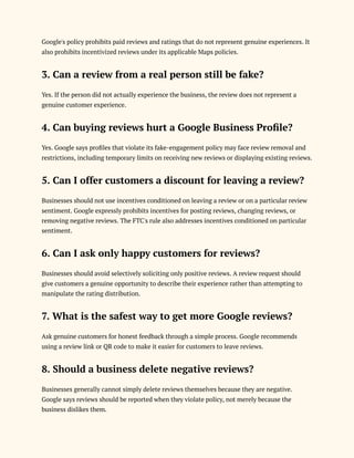 Google's policy prohibits paid reviews and ratings that do not represent genuine experiences. It
also prohibits incentivized reviews under its applicable Maps policies.
3. Can a review from a real person still be fake?
Yes. If the person did not actually experience the business, the review does not represent a
genuine customer experience.
4. Can buying reviews hurt a Google Business Profile?
Yes. Google says profiles that violate its fake-engagement policy may face review removal and
restrictions, including temporary limits on receiving new reviews or displaying existing reviews.
5. Can I offer customers a discount for leaving a review?
Businesses should not use incentives conditioned on leaving a review or on a particular review
sentiment. Google expressly prohibits incentives for posting reviews, changing reviews, or
removing negative reviews. The FTC's rule also addresses incentives conditioned on particular
sentiment.
6. Can I ask only happy customers for reviews?
Businesses should avoid selectively soliciting only positive reviews. A review request should
give customers a genuine opportunity to describe their experience rather than attempting to
manipulate the rating distribution.
7. What is the safest way to get more Google reviews?
Ask genuine customers for honest feedback through a simple process. Google recommends
using a review link or QR code to make it easier for customers to leave reviews.
8. Should a business delete negative reviews?
Businesses generally cannot simply delete reviews themselves because they are negative.
Google says reviews should be reported when they violate policy, not merely because the
business dislikes them.
 