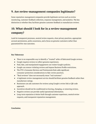 9. Are review-management companies legitimate?
Some reputation-management companies provide legitimate services such as review
monitoring, customer-feedback collection, response management, and analytics. The key
distinction is whether they facilitate genuine customer feedback or manufacture reviews.
10. What should I look for in a review-management
company?
Look for transparent processes, neutral review requests, clear privacy practices, appropriate
account permissions, policy awareness, and a focus on genuine customers rather than
guaranteed five-star outcomes.
Key Takeaways
●​ There is no responsible way to identify a “trusted” seller of fabricated Google reviews.
●​ Google requires reviews to reflect genuine experiences.
●​ Paid, fake, and manipulated engagement can violate Google's policies.
●​ Google can remove violating reviews and impose Business Profile restrictions.
●​ The FTC's Consumer Reviews and Testimonials Rule adds significant
consumer-protection considerations to fake-review practices.
●​ “Real reviewer” does not necessarily mean “real customer.”
●​ A legitimate review-management service should facilitate genuine feedback rather than
manufacture ratings.
●​ Businesses can ask customers for reviews using Google's review link or QR-code
approach.
●​ Incentives should not be conditioned on leaving, changing, or removing reviews.
●​ Negative reviews can provide useful operational information.
●​ Long-term reputation is better built through customer experience, neutral review
requests, and transparent reputation management.
Conclusion
 