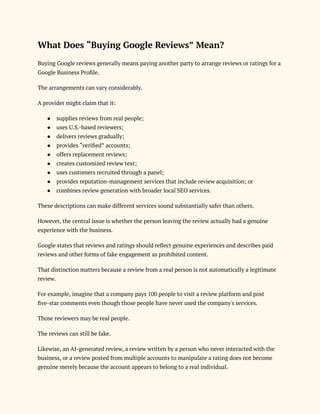 What Does “Buying Google Reviews” Mean?
Buying Google reviews generally means paying another party to arrange reviews or ratings for a
Google Business Profile.
The arrangements can vary considerably.
A provider might claim that it:
●​ supplies reviews from real people;
●​ uses U.S.-based reviewers;
●​ delivers reviews gradually;
●​ provides “verified” accounts;
●​ offers replacement reviews;
●​ creates customized review text;
●​ uses customers recruited through a panel;
●​ provides reputation-management services that include review acquisition; or
●​ combines review generation with broader local SEO services.
These descriptions can make different services sound substantially safer than others.
However, the central issue is whether the person leaving the review actually had a genuine
experience with the business.
Google states that reviews and ratings should reflect genuine experiences and describes paid
reviews and other forms of fake engagement as prohibited content.
That distinction matters because a review from a real person is not automatically a legitimate
review.
For example, imagine that a company pays 100 people to visit a review platform and post
five-star comments even though those people have never used the company's services.
Those reviewers may be real people.
The reviews can still be fake.
Likewise, an AI-generated review, a review written by a person who never interacted with the
business, or a review posted from multiple accounts to manipulate a rating does not become
genuine merely because the account appears to belong to a real individual.
 