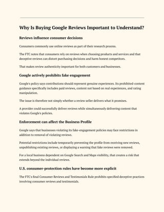 Why Is Buying Google Reviews Important to Understand?
Reviews influence consumer decisions
Consumers commonly use online reviews as part of their research process.
The FTC notes that consumers rely on reviews when choosing products and services and that
deceptive reviews can distort purchasing decisions and harm honest competitors.
That makes review authenticity important for both customers and businesses.
Google actively prohibits fake engagement
Google's policy says contributions should represent genuine experiences. Its prohibited-content
guidance specifically includes paid reviews, content not based on real experiences, and rating
manipulation.
The issue is therefore not simply whether a review seller delivers what it promises.
A provider could successfully deliver reviews while simultaneously delivering content that
violates Google's policies.
Enforcement can affect the Business Profile
Google says that businesses violating its fake-engagement policies may face restrictions in
addition to removal of violating reviews.
Potential restrictions include temporarily preventing the profile from receiving new reviews,
unpublishing existing reviews, or displaying a warning that fake reviews were removed.
For a local business dependent on Google Search and Maps visibility, that creates a risk that
extends beyond the individual reviews.
U.S. consumer-protection rules have become more explicit
The FTC's final Consumer Reviews and Testimonials Rule prohibits specified deceptive practices
involving consumer reviews and testimonials.
 