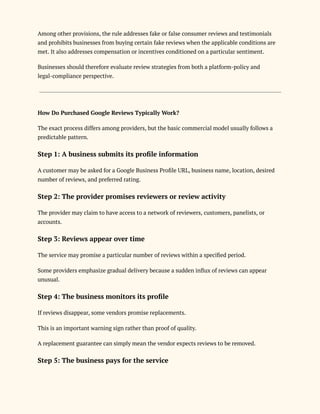 Among other provisions, the rule addresses fake or false consumer reviews and testimonials
and prohibits businesses from buying certain fake reviews when the applicable conditions are
met. It also addresses compensation or incentives conditioned on a particular sentiment.
Businesses should therefore evaluate review strategies from both a platform-policy and
legal-compliance perspective.
How Do Purchased Google Reviews Typically Work?
The exact process differs among providers, but the basic commercial model usually follows a
predictable pattern.
Step 1: A business submits its profile information
A customer may be asked for a Google Business Profile URL, business name, location, desired
number of reviews, and preferred rating.
Step 2: The provider promises reviewers or review activity
The provider may claim to have access to a network of reviewers, customers, panelists, or
accounts.
Step 3: Reviews appear over time
The service may promise a particular number of reviews within a specified period.
Some providers emphasize gradual delivery because a sudden influx of reviews can appear
unusual.
Step 4: The business monitors its profile
If reviews disappear, some vendors promise replacements.
This is an important warning sign rather than proof of quality.
A replacement guarantee can simply mean the vendor expects reviews to be removed.
Step 5: The business pays for the service
 