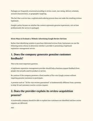 Packages are frequently structured according to review count, star rating, delivery schedule,
account characteristics, or geographic targeting.
The fact that a service has a sophisticated ordering process does not make the resulting reviews
legitimate.
Google's policy focuses on whether the content represents genuine experiences, not on how
professionally the service is packaged.
Seven Ways to Evaluate a Website Advertising Google Review Services
Rather than identifying vendors to purchase fabricated reviews from, businesses can use the
following seven criteria to determine whether a provider is presenting a legitimate
reputation-management service.
1. Does the company generate genuine customer
feedback?
This is the most important question.
A legitimate reputation-management provider should help a business request feedback from
people who actually used its product or service.
Be cautious if the company promises a fixed number of five-star Google reviews without
requiring genuine customers to participate.
A promise such as “50 five-star reviews guaranteed” is fundamentally different from a promise
to help 50 real customers receive a review request.
2. Does the provider explain its review-acquisition
process?
A trustworthy company should be able to explain how customers are identified and how review
requests are delivered.
Ask:
 