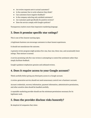 ●​ Are review requests sent to actual customers?
●​ Is the customer free to write whatever they think?
●​ Can customers leave negative feedback?
●​ Is the company selecting only satisfied customers?
●​ Are customers paid specifically for positive reviews?
●​ Does the service comply with Google's policies?
Transparency matters more than impressive marketing language.
3. Does it promise specific star ratings?
This is one of the clearest warning signs.
A legitimate business can encourage customers to share honest experiences.
It should not manufacture the outcome.
A genuine review program might produce five-star, four-star, three-star, and occasionally lower
ratings. That mixture is normal.
A service promising only five-star reviews is attempting to control the sentiment rather than
simply facilitate feedback.
Google's guidance emphasizes genuine and unbiased reviews.
4. Does it require access to your Google account?
Think carefully before giving any third party access to a Google account.
A review-generation service should not need unnecessary control over a business's account.
Account credentials, recovery information, payment information, administrative permissions,
and other sensitive data should be handled carefully.
A reputable marketing provider should use the minimum permissions necessary for its
legitimate work.
5. Does the provider disclose risks honestly?
Be skeptical of companies that claim:
 