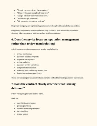 ●​ “Google can never detect these reviews.”
●​ “These reviews are completely risk-free.”
●​ “Google officially approves our reviews.”
●​ “You cannot get penalized.”
●​ “We guarantee permanent reviews.”
No private company can legitimately guarantee how Google will evaluate future content.
Google says reviews may be removed when they violate its policies and that businesses
violating fake-engagement policies can face profile restrictions.
6. Does the service focus on reputation management
rather than review manipulation?
A legitimate reputation-management service may help with:
●​ review monitoring;
●​ customer feedback requests;
●​ response management;
●​ review analytics;
●​ customer-service workflows;
●​ complaint identification;
●​ reporting policy-violating reviews; and
●​ improving customer experience.
Those services can provide genuine business value without fabricating customer experiences.
7. Does the contract clearly describe what is being
delivered?
Before hiring any provider, read its terms.
Look for:
●​ cancellation provisions;
●​ privacy practices;
●​ account-access requirements;
●​ data handling;
●​ refund terms;
 