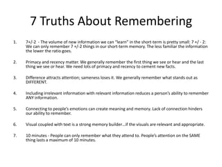 7 Truths About Remembering
1.

7+/-2 - The volume of new information we can “learn” in the short-term is pretty small: 7 +/ - 2:
We can only remember 7 +/-2 things in our short-term memory. The less familiar the information
the lower the ratio goes.

2.

Primacy and recency matter. We generally remember the first thing we see or hear and the last
thing we see or hear. We need lots of primacy and recency to cement new facts.

3.

Difference attracts attention; sameness loses it. We generally remember what stands out as
DIFFERENT.

4.

Including irrelevant information with relevant information reduces a person’s ability to remember
ANY information.

5.

Connecting to people’s emotions can create meaning and memory. Lack of connection hinders
our ability to remember.

6.

Visual coupled with text is a strong memory builder…if the visuals are relevant and appropriate.

7.

10 minutes - People can only remember what they attend to. People’s attention on the SAME
thing lasts a maximum of 10 minutes.

 