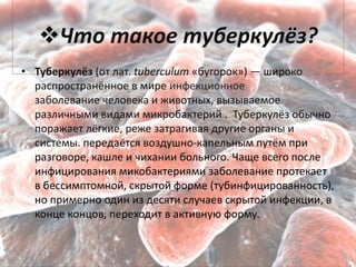 Что такое туберкулёз?
• Туберкулёз (от лат. tuberculum «бугорок») — широко
распространённое в мире инфекционное
заболевание человека и животных, вызываемое
различными видами микробактерий . Туберкулёз обычно
поражает лёгкие, реже затрагивая другие органы и
системы. передаётся воздушно-капельным путём при
разговоре, кашле и чихании больного. Чаще всего после
инфицирования микобактериями заболевание протекает
в бессимптомной, скрытой форме (тубинфицированность),
но примерно один из десяти случаев скрытой инфекции, в
конце концов, переходит в активную форму.
 