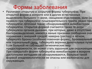 Формы заболевания
• Различают открытую и закрытую формы туберкулёза. При
открытой форме в мокроте или в других естественных
выделениях больного — моче, свищевом отделяемом, кале (ка
правило при туберкулёзе пищеварительного тракта, редко при
туберкулёзе лёгочной ткани) обнаруживаются микобактерии
туберкулёза. Открытой формой считаются также те виды
туберкулеза органов дыхания, при которых, даже в отсутствие
бактериовыделения, имеются явные признаки сообщения очаг
поражения с внешней средой: каверна (распад) в лёгком,
туберкулёз бронха (особенно язвенная форма), бронхиальный
или торакальный свищ, туберкулёз верхних дыхательных путей
Если больной не соблюдает гигиенических мер
предосторожности, он может стать заразным для окружающих
При «закрытой» форме туберкулёза микобактерии в мокроте
доступными методами не обнаруживаются, больные такой
формой эпидемиологически не опасны или малоопасны для
окружающих.
 