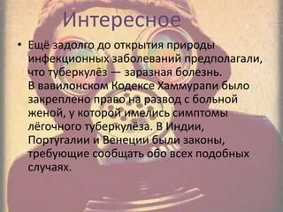 Интересное
• Ещё задолго до открытия природы
инфекционных заболеваний предполагали,
что туберкулёз — заразная болезнь.
В вавилонском Кодексе Хаммурапи было
закреплено право на развод с больной
женой, у которой имелись симптомы
лёгочного туберкулёза. В Индии,
Португалии и Венеции были законы,
требующие сообщать обо всех подобных
случаях.
 