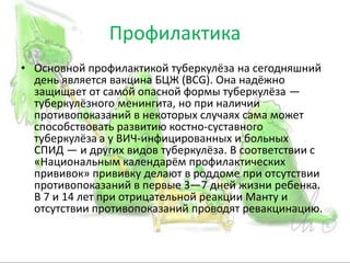 Профилактика
• Основной профилактикой туберкулёза на сегодняшний
день является вакцина БЦЖ (BCG). Она надёжно
защищает от самой опасной формы туберкулёза —
туберкулёзного менингита, но при наличии
противопоказаний в некоторых случаях сама может
способствовать развитию костно-суставного
туберкулёза а у ВИЧ-инфицированных и больных
СПИД — и других видов туберкулёза. В соответствии с
«Национальным календарём профилактических
прививок» прививку делают в роддоме при отсутствии
противопоказаний в первые 3—7 дней жизни ребенка.
В 7 и 14 лет при отрицательной реакции Манту и
отсутствии противопоказаний проводят ревакцинацию.
 