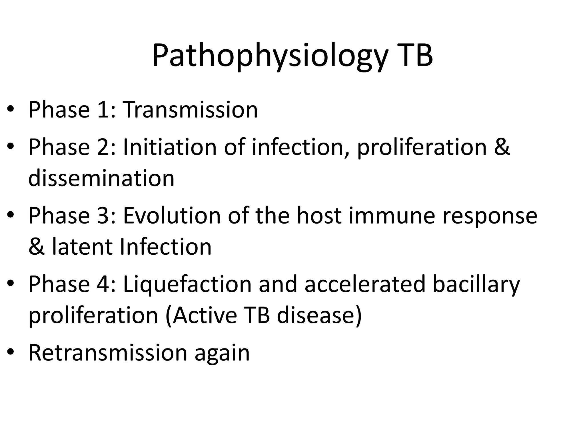 Pathophysiology TB
• Phase 1: Transmission
• Phase 2: Initiation of infection, proliferation &
dissemination
• Phase 3: Evolution of the host immune response
& latent Infection
• Phase 4: Liquefaction and accelerated bacillary
proliferation (Active TB disease)
• Retransmission again
 