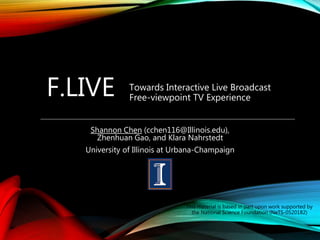 F.LIVE
Shannon Chen (cchen116@Illinois.edu),
Zhenhuan Gao, and Klara Nahrstedt
University of Illinois at Urbana-Champaign
Towards Interactive Live Broadcast
Free-viewpoint TV Experience
This material is based in part upon work supported by
the National Science Foundation (NeTS-0520182)
 