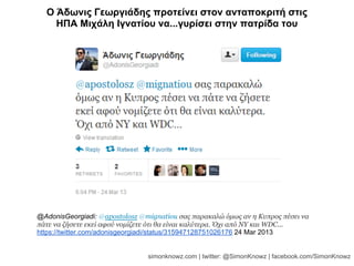 @AdonisGeorgiadi: @apostolosz @mignatiou σας παρακαλώ όμως αν η Κυπρος πέσει να
πάτε να ζήσετε εκεί αφού νομίζετε ότι θα είναι καλύτερα. Όχι από ΝΥ και WDC...
https://twitter.com/adonisgeorgiadi/status/315947128751026176 24 Mar 2013
Ο Άδωνις Γεωργιάδης προτείνει στον ανταποκριτή στις
ΗΠΑ Μιχάλη Ιγνατίου να...γυρίσει στην πατρίδα του
simonknowz.com | twitter: @SimonKnowz | facebook.com/SimonKnowz
 