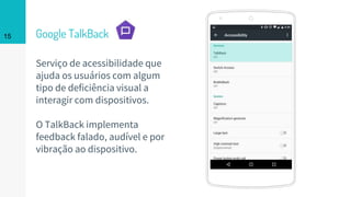 Place your screenshot here
15 Google TalkBack
Serviço de acessibilidade que
ajuda os usuários com algum
tipo de deficiência visual a
interagir com dispositivos.
O TalkBack implementa
feedback falado, audível e por
vibração ao dispositivo.
 