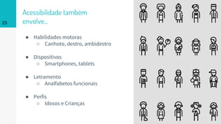 Acessibilidade também
envolve...
● Habilidades motoras
○ Canhoto, destro, ambidestro
● Dispositivos
○ Smartphones, tablets
● Letramento
○ Analfabetos funcionais
● Perfis
○ Idosos e Crianças
23
 