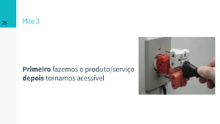 Mito 3
Primeiro fazemos o produto/serviço
depois tornamos acessível
26
 