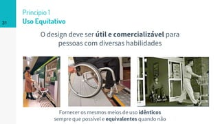 O design deve ser útil e comercializável para
pessoas com diversas habilidades
31
Princípio 1
Uso Equitativo
Fornecer os mesmos meios de uso idênticos
sempre que possível e equivalentes quando não
 