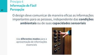 40
Princípio 4
Informação de Fácil
Percepção
O design deve comunicar de maneira eficaz as informações
importantes para as pessoas, independente das condições
ambientais ou de suas capacidades sensoriais
Use diferentes modos para a
apresentação de informações
essenciais
 