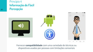 41
Princípio 4
Informação de Fácil
Percepção
Fornecer compatibilidade com uma variedade de técnicas ou
dispositivos usados por pessoas com limitações sensoriais
 