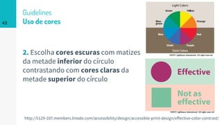 Guidelines
Uso de cores
2. Escolha cores escuras com matizes
da metade inferior do círculo
contrastando com cores claras da
metade superior do círculo
43
http://li129-107.members.linode.com/accessibility/design/accessible-print-design/effective-color-contrast/
 
