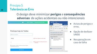 48
Princípio 5
Tolerância ao Erro
O design deve minimizar perigos e consequências
adversas de ações acidentais ou não intencionais
● Avisos de perigos e
erros.
● Opção de desfazer
UNDO
● Recuperação em
caso de falha
 