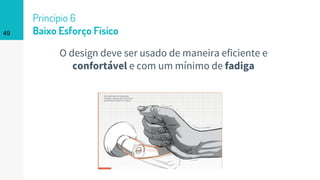 49
Princípio 6
Baixo Esforço Físico
O design deve ser usado de maneira eficiente e
confortável e com um mínimo de fadiga
 