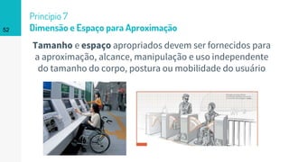 52
Princípio 7
Dimensão e Espaço para Aproximação
Tamanho e espaço apropriados devem ser fornecidos para
a aproximação, alcance, manipulação e uso independente
do tamanho do corpo, postura ou mobilidade do usuário
 