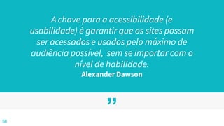 ”
A chave para a acessibilidade (e
usabilidade) é garantir que os sites possam
ser acessados e usados pelo máximo de
audiência possível, sem se importar com o
nível de habilidade.
Alexander Dawson
56
 
