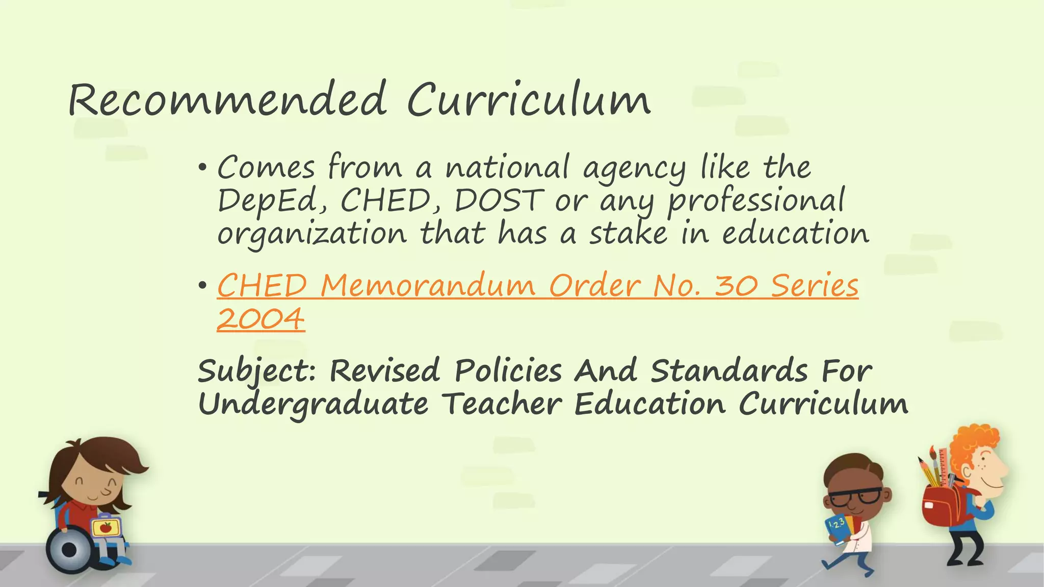 Recommended Curriculum
• Comes from a national agency like the
DepEd, CHED, DOST or any professional
organization that has a stake in education
• CHED Memorandum Order No. 30 Series
2004
Subject: Revised Policies And Standards For
Undergraduate Teacher Education Curriculum