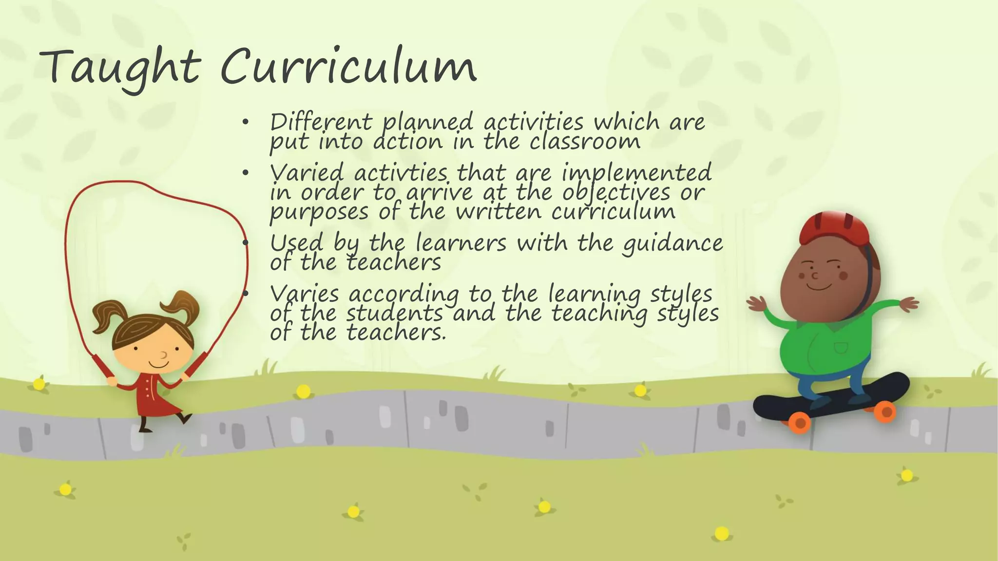 Taught Curriculum
• Different planned activities which are
put into action in the classroom
• Varied activties that are implemented
in order to arrive at the objectives or
purposes of the written curriculum
• Used by the learners with the guidance
of the teachers
• Varies according to the learning styles
of the students and the teaching styles
of the teachers.