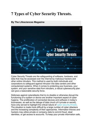 7 Types of Cyber Security Threats.
By The Lifesciences Magazine
Cyber Security Threats are the safeguarding of software, hardware, and
data that may be accessed over the Internet by malicious hackers and
other online intruders. This method is used by both individuals and
corporations to safeguard against intrusion into data centers and other
computerized systems. When it comes to protecting your business, your
system, and your sensitive data from intruders, a robust cybersecurity plan
can give a reasonable security force.
Defenses against cyberattacks that try to disable or otherwise disrupt the
functioning of a system or device are another important aspect of cyber
hygiene. The proliferation of connected devices and software in today’s
businesses, as well as the deluge of data (much of it private or secret),
have only served to highlight the critical nature of cyber security threats.
The situation is made more difficult by a large number of cyber attackers
and the increasing complexity of their approaches. Information thieves and
hackers may utilize private or company data to commit fraud, steal
identities, or get access to accounts. To keep your private information safe,
 