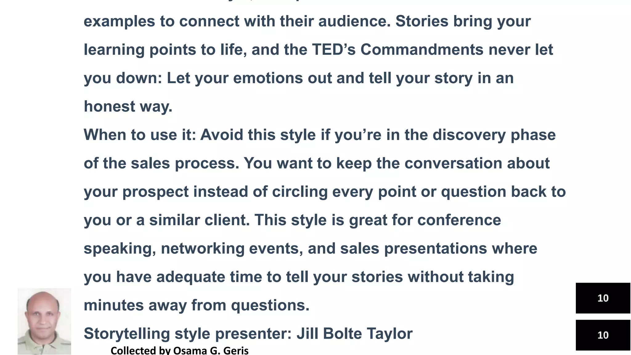 examples to connect with their audience. Stories bring your
learning points to life, and the TED’s Commandments never let
you down: Let your emotions out and tell your story in an
honest way.
When to use it: Avoid this style if you’re in the discovery phase
of the sales process. You want to keep the conversation about
your prospect instead of circling every point or question back to
you or a similar client. This style is great for conference
speaking, networking events, and sales presentations where
you have adequate time to tell your stories without taking
minutes away from questions.
Storytelling style presenter: Jill Bolte Taylor
Collected by Osama G. Geris
 