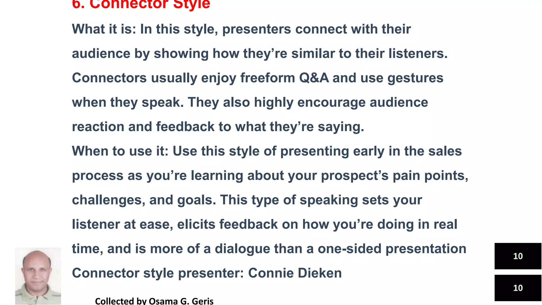 6. Connector Style
What it is: In this style, presenters connect with their
audience by showing how they’re similar to their listeners.
Connectors usually enjoy freeform Q&A and use gestures
when they speak. They also highly encourage audience
reaction and feedback to what they’re saying.
When to use it: Use this style of presenting early in the sales
process as you’re learning about your prospect’s pain points,
challenges, and goals. This type of speaking sets your
listener at ease, elicits feedback on how you’re doing in real
time, and is more of a dialogue than a one-sided presentation
Connector style presenter: Connie Dieken
Collected by Osama G. Geris
 