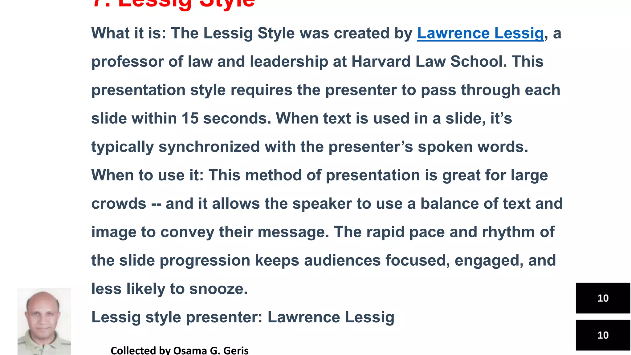 7. Lessig Style
What it is: The Lessig Style was created by Lawrence Lessig, a
professor of law and leadership at Harvard Law School. This
presentation style requires the presenter to pass through each
slide within 15 seconds. When text is used in a slide, it’s
typically synchronized with the presenter’s spoken words.
When to use it: This method of presentation is great for large
crowds -- and it allows the speaker to use a balance of text and
image to convey their message. The rapid pace and rhythm of
the slide progression keeps audiences focused, engaged, and
less likely to snooze.
Lessig style presenter: Lawrence Lessig
Collected by Osama G. Geris
 