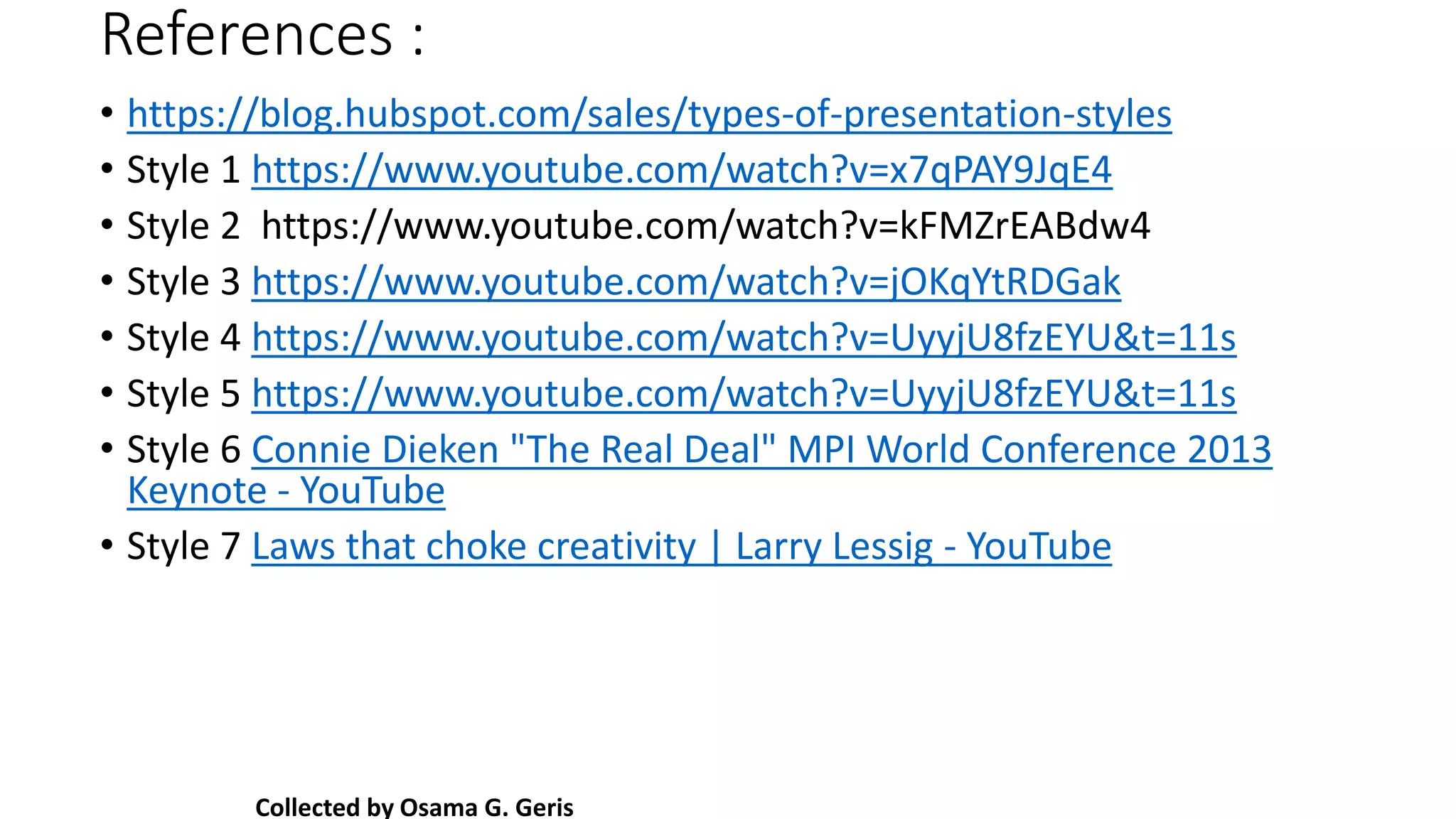 References :
• https://blog.hubspot.com/sales/types-of-presentation-styles
• Style 1 https://www.youtube.com/watch?v=x7qPAY9JqE4
• Style 2 https://www.youtube.com/watch?v=kFMZrEABdw4
• Style 3 https://www.youtube.com/watch?v=jOKqYtRDGak
• Style 4 https://www.youtube.com/watch?v=UyyjU8fzEYU&t=11s
• Style 5 https://www.youtube.com/watch?v=UyyjU8fzEYU&t=11s
• Style 6 Connie Dieken "The Real Deal" MPI World Conference 2013
Keynote - YouTube
• Style 7 Laws that choke creativity | Larry Lessig - YouTube
Collected by Osama G. Geris
 
