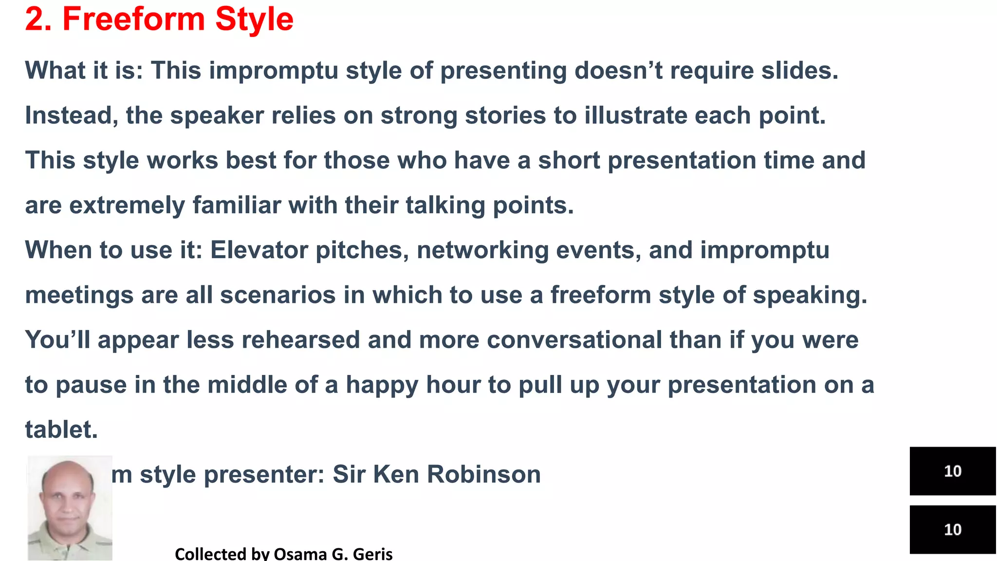 2. Freeform Style
What it is: This impromptu style of presenting doesn’t require slides.
Instead, the speaker relies on strong stories to illustrate each point.
This style works best for those who have a short presentation time and
are extremely familiar with their talking points.
When to use it: Elevator pitches, networking events, and impromptu
meetings are all scenarios in which to use a freeform style of speaking.
You’ll appear less rehearsed and more conversational than if you were
to pause in the middle of a happy hour to pull up your presentation on a
tablet.
Freeform style presenter: Sir Ken Robinson
Collected by Osama G. Geris
 