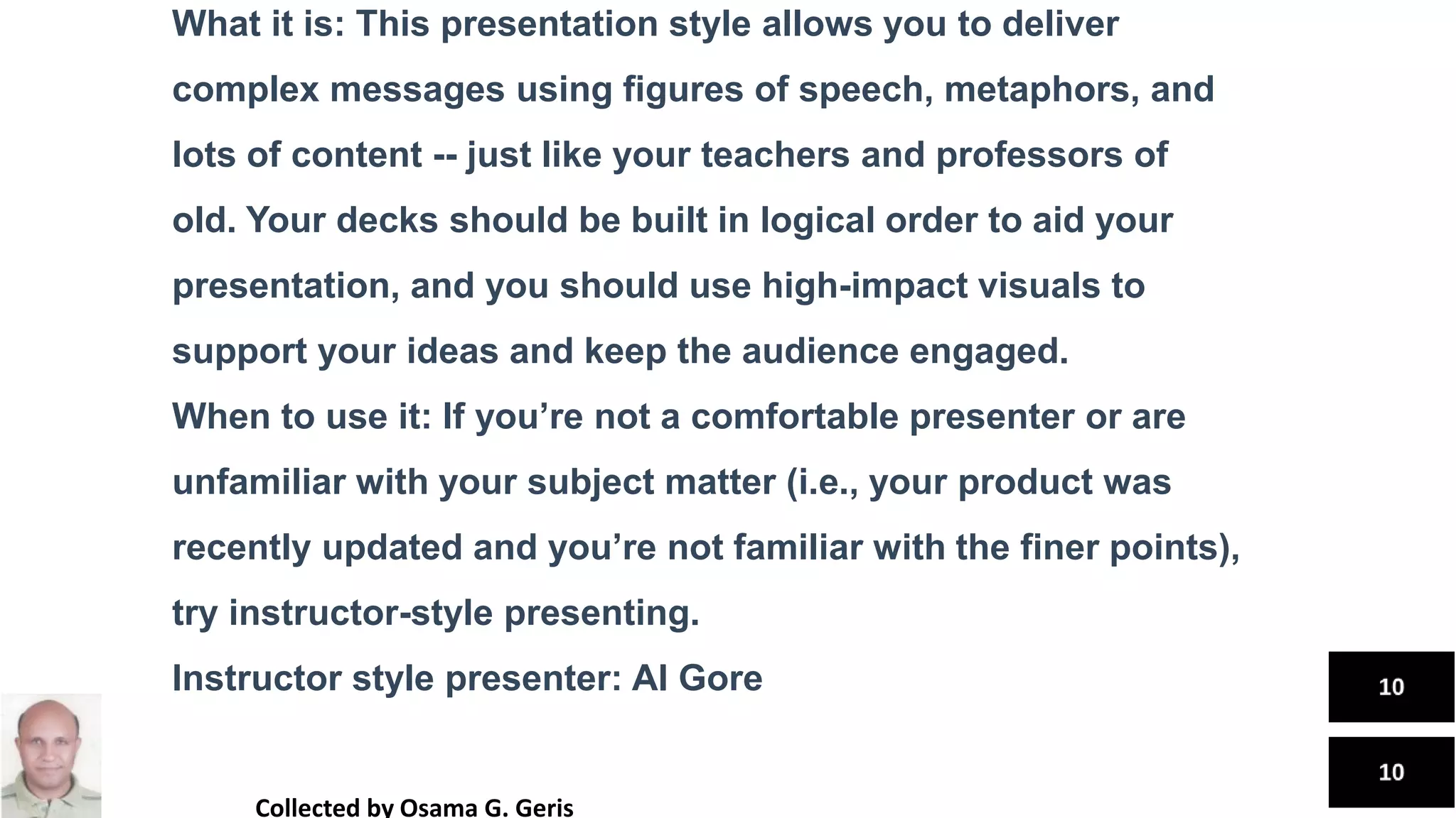 What it is: This presentation style allows you to deliver
complex messages using figures of speech, metaphors, and
lots of content -- just like your teachers and professors of
old. Your decks should be built in logical order to aid your
presentation, and you should use high-impact visuals to
support your ideas and keep the audience engaged.
When to use it: If you’re not a comfortable presenter or are
unfamiliar with your subject matter (i.e., your product was
recently updated and you’re not familiar with the finer points),
try instructor-style presenting.
Instructor style presenter: Al Gore
Collected by Osama G. Geris
 