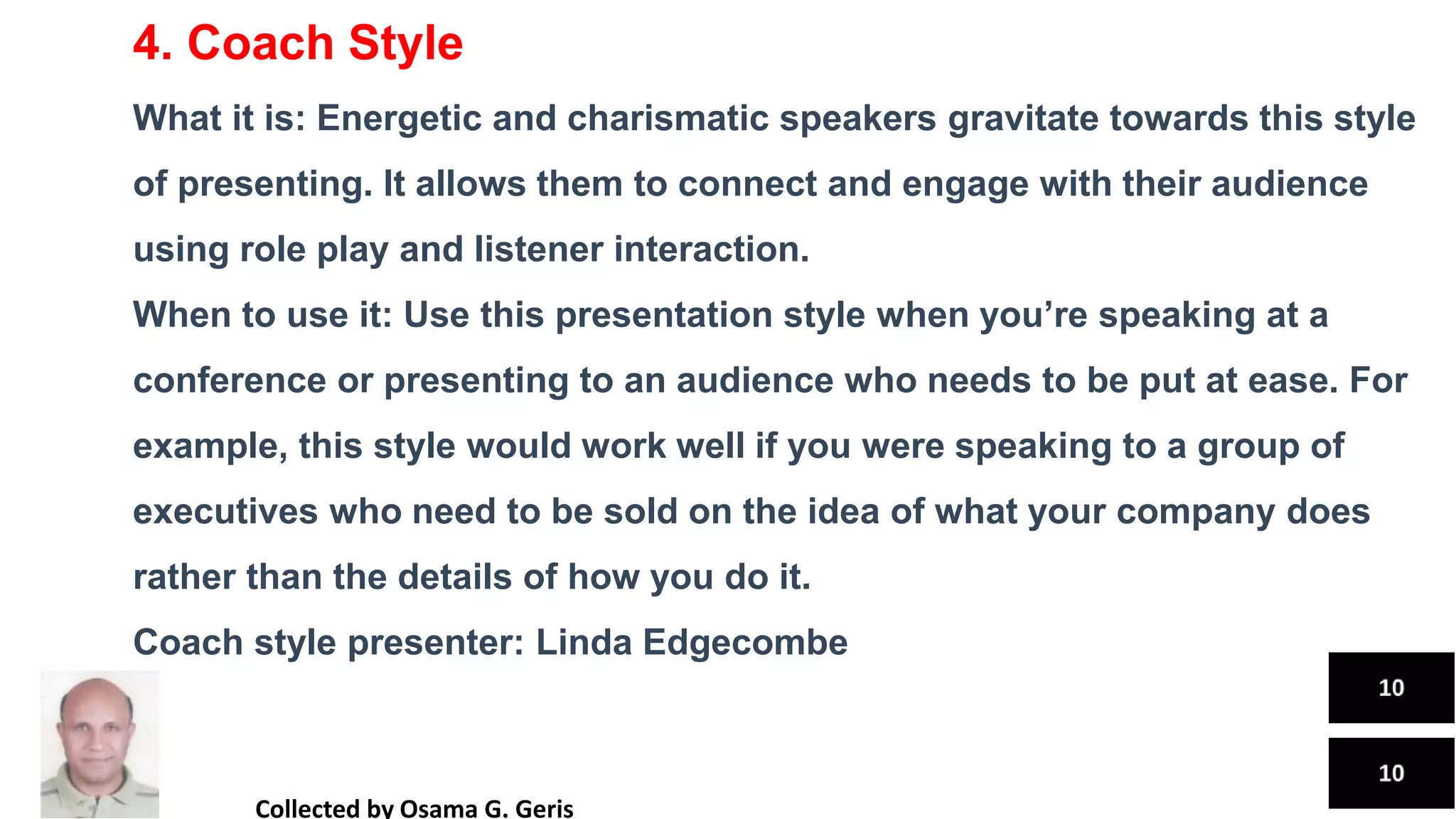 4. Coach Style
What it is: Energetic and charismatic speakers gravitate towards this style
of presenting. It allows them to connect and engage with their audience
using role play and listener interaction.
When to use it: Use this presentation style when you’re speaking at a
conference or presenting to an audience who needs to be put at ease. For
example, this style would work well if you were speaking to a group of
executives who need to be sold on the idea of what your company does
rather than the details of how you do it.
Coach style presenter: Linda Edgecombe
Collected by Osama G. Geris
 