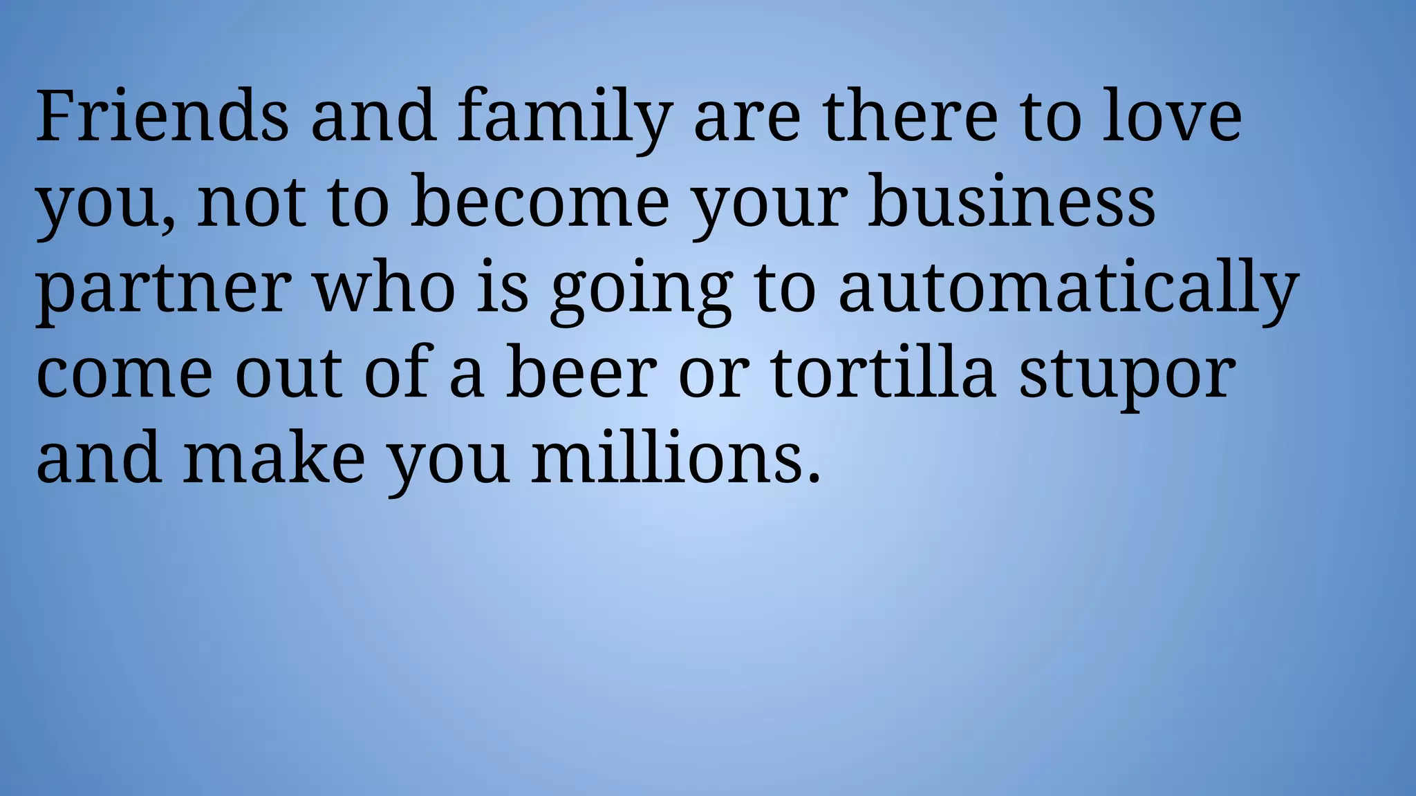 Friends and family are there to love
you, not to become your business
partner who is going to automatically
come out of a beer or tortilla stupor
and make you millions.
 